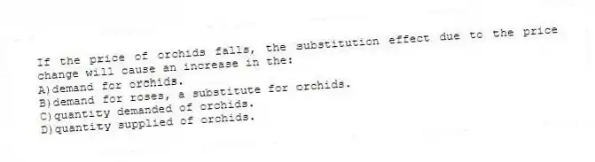 If the price of orchids falls, the substitution effect due to the price change will cause an increase in the:
A)demand for orchids.
B)demand for roses, a substitute for orchids.
C)quantity demanded of orchids.
D)quantity supplied of orchids.