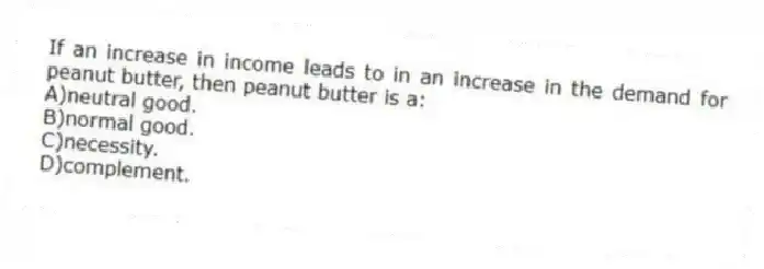 If an increase in income leads to in an increase in the demand for peanut butter, then peanut butter is a:
A)neutral good.
B)normal good.
C)necessity.
D)complement.