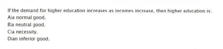If the demand for higher education increases as incomes increase, then higher education is:
A)a normal good.
B)a neutral good.
C)a necessity.
D)an inferior good.