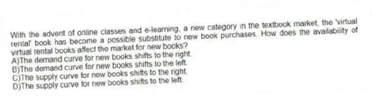 With the advent of online classes and e-learning, a new category in the textbook market, the 'virtual rental' book has become a possible substitute to new book purchases. How does the availability of virtual rental books affect the market for new books?
A)The demand curve for new books shifts to the right.
B)The demand curve for new books shifts to the left.
C)The supply curve for new books shifts to the right.
D)The supply curve for new books shifts to the left.