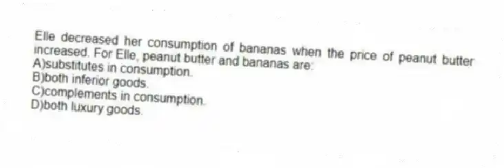 Elle decreased her consumption of bananas when the price of peanut butter increased. For Elle, peanut butter and bananas are:
A)substitutes in consumption.
B)both inferior goods.
C)complements in consumption.
D)both luxury goods.