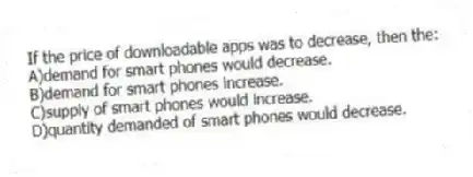 If the price of downloadable apps was to decrease, then the:
A)demand for smart phones would decrease.
B)demand for smart phones increase.
C)supply of smart phones would increase.
D)quantity demanded of smart phones would decrease.