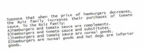 Suppose that when the price of hamburgers decreases, the Ruiz family increases their purchases of tomato sauce. To the Ruiz family:
A)hamburgers and tomato sauce are complements.
B)hamburgers and tomato sauce and substitutes.
C)hamburgers and tomato sauce are normal goods.
D)hamburgers are normal goods and hot dogs are inferior goods.