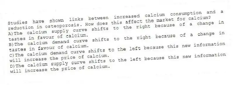 Studies have shown links between increased calcium consumption and a reduction in osteoporosis. How does this affect the market for calcium?
A)The calcium supply curve shifts to the right because of a change in tastes in favour of calcium.
B)The calcium demand curve shifts to the right because of a change in tastes in favour of calcium.
C)The calcium demand curve shifts to the left because this new information will increase the price of calcium.
D)The calcium supply curve shifts to the left because this new information will increase the price of calcium.