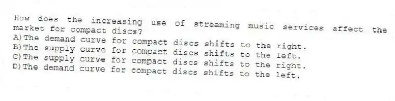 How does the increasing use of streaming music services affect the market for compact discs?
A)The demand curve for compact discs shifts to the right.
B)The supply curve for compact discs shifts to the left.
C)The supply curve for compact discs shifts to the right.
D)The demand curve for compact discs shifts to the left.