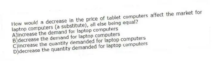 How would a decrease in the price of tablet computers affect the market for laptop computers (a substitute), all else being equal?
A)increase the demand for laptop computers
B)decrease the demand for laptop computers
C)increase the quantity demanded for laptop computers
D)decrease the quantity demanded for laptop computers