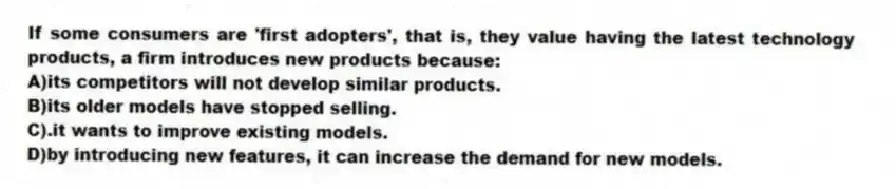 If some consumers are 'first adopters', that is, they value having the latest technology products, a firm introduces new products because:
A)its competitors will not develop similar products.
B)its older models have stopped selling.
C).it wants to improve existing models.
D)by introducing new features, it can increase the demand for new models.
