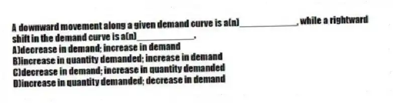 A downward movement along a given demand curve is a(n)___________, while a rightward shift in the demand curve is a(n)___________.
A)decrease in demand; increase in demand
B)increase in quantity demanded; increase in demand
C)decrease in demand; increase in quantity demanded
D)increase in quantity demanded; decrease in demand