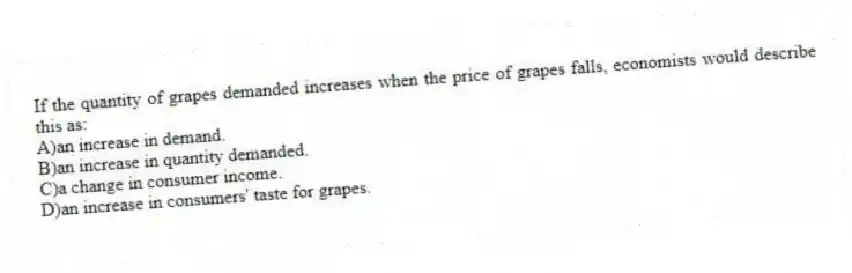 If the quantity of grapes demanded increases when the price of grapes falls, economists would describe this as:
A)an increase in demand.
B)an increase in quantity demanded.
C)a change in consumer income.
D)an increase in consumers' taste for grapes.