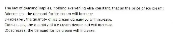 The law of demand implies, holding everything else constant, that as the price of ice cream:
A)increases, the demand for ice cream will increase.
B)increases, the quantity of ice cream demanded will increase.
C)decreases, the quantity of ice cream demanded will increase.
D)decreases, the demand for ice cream will increase.