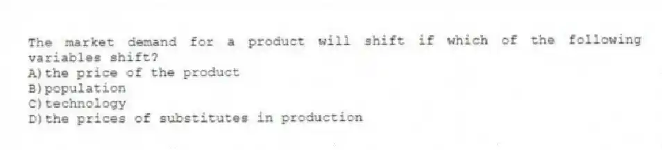 The market demand for a product will shift if which of the following variables shift?
A)the price of the product
B)population
C)technology
D)the prices of substitutes in production
