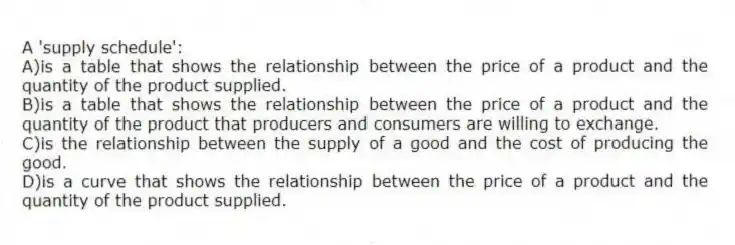 A 'supply schedule':
A)is a table that shows the relationship between the price of a product and the quantity of the product supplied.
B)is a table that shows the relationship between the price of a product and the quantity of the product that producers and consumers are willing to exchange.
C)is the relationship between the supply of a good and the cost of producing the good.
D)is a curve that shows the relationship between the price of a product and the quantity of the product supplied.