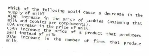 Which of the following would cause a decrease in the supply of milk?
A)An increase in the price of cookies (assuming that milk and cookies are complements).
B)A decrease in the price of milk.
C)An increase the price of a product that producers sell instead of milk.
D)An increase in the number of firms that produce milk.