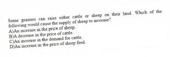Some graziers can raise either cattle or sheep on their land. Which of the following would cause the supply of sheep to increase?
A)An increase in the price of sheep.
B)A decrease in the price of cattle.
C)An increase in the demand for cattle.
D)An increase in the price of sheep feed.