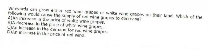 Vineyards can grow either red wine grapes or white wine grapes on their land. Which of the following would cause the supply of red wine grapes to decrease?
A)An increase in the price of white wine grapes.
B)A decrease in the price of white wine grapes.
C)An increase in the demand for red wine grapes.
D)An increase in the price of red wine.