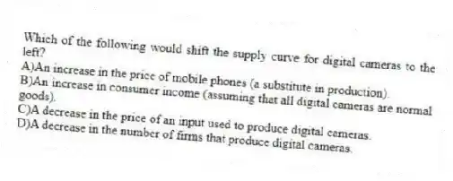 Which of the following would shift the supply curve for digital cameras to the left?
A)An increase in the price of mobile phones (a substitute in production).
B)An increase in consumer income (assuming that all digital cameras are normal goods).
C)A decrease in the price of an input used to produce digital cameras.
D)A decrease in the number of firms that produce digital cameras.