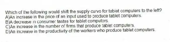 Which of the following would shift the supply curve for tablet computers to the left?
A)An increase in the price of an input used to produce tablet computers.
B)A decrease in consumer tastes for tablet computers.
C)An increase in the number of firms that produce tablet computers.
D)An increase in the productivity of the workers who produce tablet computers.