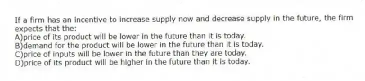 If a firm has an incentive to increase supply now and decrease supply in the future, the firm expects that the:
A)price of its product will be lower in the future than it is today.
B)demand for the product will be lower in the future than it is today.
C)price of inputs will be lower in the future than they are today.
D)price of its product will be higher in the future than it is today.