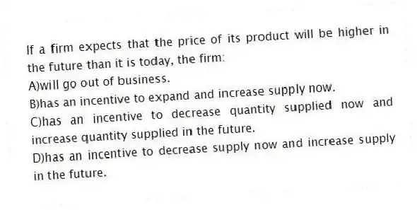 If a firm expects that the price of its product will be higher in the future than it is today, the firm:
A)will go out of business.
B)has an incentive to expand and increase supply now.
C)has an incentive to decrease quantity supplied now and increase quantity supplied in the future.
D)has an incentive to decrease supply now and increase supply in the future.