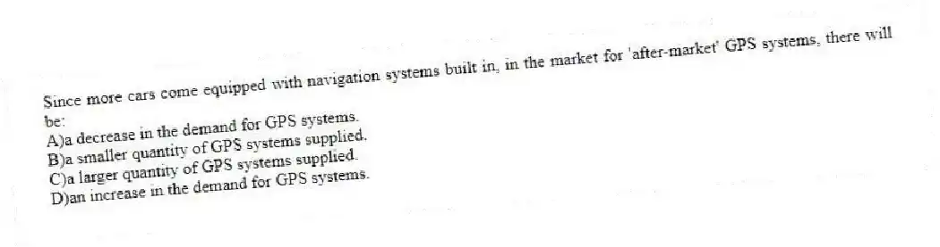 Since more cars come equipped with navigation systems built in, in the market for 'after-market' GPS systems, there will be:
A)a decrease in the demand for GPS systems.
B)a smaller quantity of GPS systems supplied.
C)a larger quantity of GPS systems supplied.
D)an increase in the demand for GPS systems.