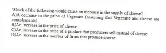 Which of the following would cause an increase in the supply of cheese?
A)A decrease in the price of Vegemite (assuming that Vegemite and cheese are complements).
B)An increase in the price of cheese.
C)An increase in the price of a product that producers sell instead of cheese.
D)An increase in the number of firms that produce cheese.