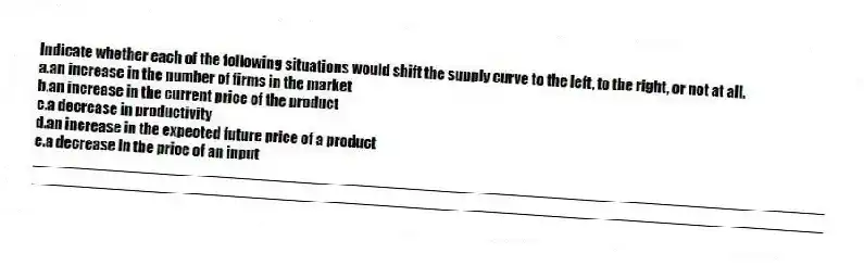 Indicate whether each of the following situations would shift the supply curve to the left, to the right, or not at all.
a.an increase in the number of firms in the market
b.an increase in the current price of the product
c.a decrease in productivity
d.an increase in the expected future price of a product
e.a decrease in the price of an input
_____________________________________________________________________________________________
_____________________________________________________________________________________________