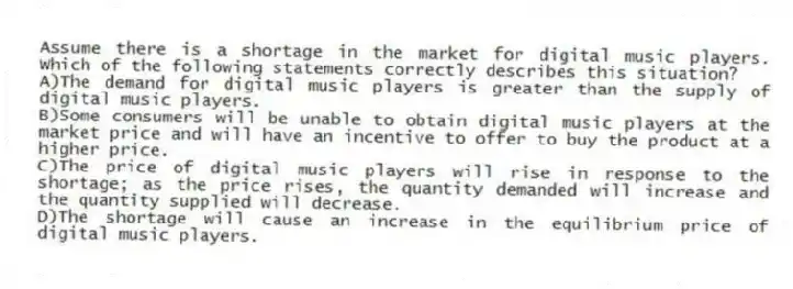 Assume there is a shortage in the market for digital music players. Which of the following statements correctly describes this situation?
A)The demand for digital music players is greater than the supply of digital music players.
B)Some consumers will be unable to obtain digital music players at the market price and will have an incentive to offer to buy the product at a higher price.
C)The price of digital music players will rise in response to the shortage; as the price rises, the quantity demanded will increase and the quantity supplied will decrease.
D)The shortage will cause an increase in the equilibrium price of digital music players.