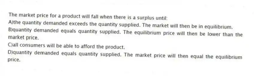 The market price for a product will fall when there is a surplus until:
A)the quantity demanded exceeds the quantity supplied. The market will then be in equilibrium.
B)quantity demanded equals quantity supplied. The equilibrium price will then be lower than the market price.
C)all consumers will be able to afford the product.
D)quantity demanded equals quantity supplied. The market price will then equal the equilibrium price.