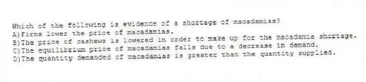 Which of the following is evidence of a shortage of macadamias?
A)Firms lower the price of macadamias.
B)The price of cashews is lowered in order to make up for the macadamia shortage.
C)The equilibrium price of macadamias falls due to a decrease in demand.
D)The quantity demanded of macadamias is greater than the quantity supplied.