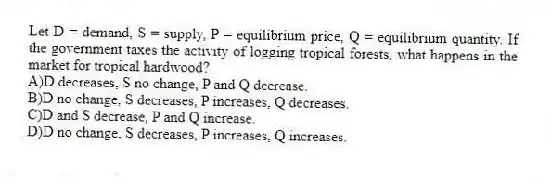 Let D = demand, S = supply, P = equilibrium price, Q = equilibrium quantity. If the government taxes the activity of logging tropical forests, what happens in the market for tropical hardwood?
A)D decreases, S no change, P and Q decrease.
B)D no change, S decreases, P increases, Q decreases.
C)D and S decrease, P and Q increase.
D)D no change, S decreases, P increases, Q increases.