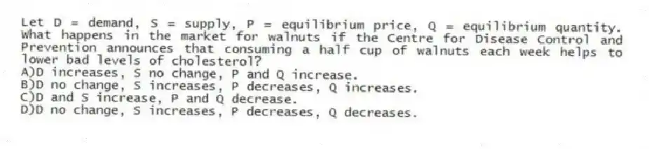 Let D = demand, S = supply, P = equilibrium price, Q = equilibrium quantity. What happens in the market for walnuts if the Centre for Disease Control and Prevention announces that consuming a half cup of walnuts each week helps to lower bad levels of cholesterol?
A)D increases, S no change, P and Q increase.
B)D no change, S increases, P decreases, Q increases.
C)D and S increase, P and Q decrease.
D)D no change, S increases, P decreases, Q decreases.