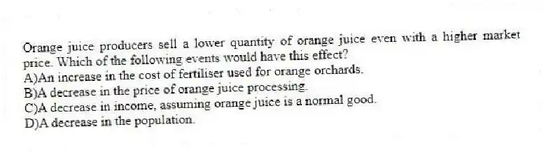 Orange juice producers sell a lower quantity of orange juice even with a higher market price. Which of the following events would have this effect?
A)An increase in the cost of fertiliser used for orange orchards.
B)A decrease in the price of orange juice processing.
C)A decrease in income, assuming orange juice is a normal good.
D)A decrease in the population.