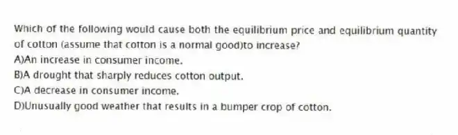 Which of the following would cause both the equilibrium price and equilibrium quantity of cotton (assume that cotton is a normal good)to increase?
A)An increase in consumer income.
B)A drought that sharply reduces cotton output.
C)A decrease in consumer income.
D)Unusually good weather that results in a bumper crop of cotton.