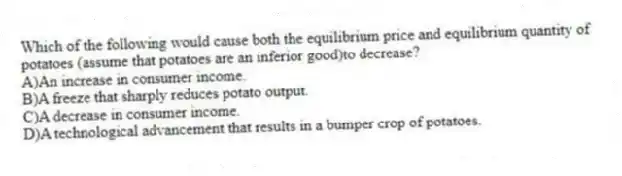 Which of the following would cause both the equilibrium price and equilibrium quantity of potatoes (assume that potatoes are an inferior good)to decrease?
A)An increase in consumer income.
B)A freeze that sharply reduces potato output.
C)A decrease in consumer income.
D)A technological advancement that results in a bumper crop of potatoes.