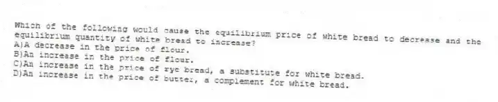 Which of the following would cause the equilibrium price of white bread to decrease and the equilibrium quantity of white bread to increase?
A)A decrease in the price of flour.
B)An increase in the price of flour.
C)An increase in the price of rye bread, a substitute for white bread.
D)An increase in the price of butter, a complement for white bread.