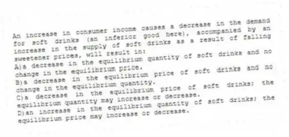 An increase in consumer income causes a decrease in the demand for soft drinks (an inferior good here), accompanied by an increase in the supply of soft drinks as a result of falling sweetener prices, will result in:
A)a decrease in the equilibrium quantity of soft drinks and no change in the equilibrium price.
B)a decrease in the equilibrium price of soft drinks and no change in the equilibrium quantity.
C)a decrease in the equilibrium price of soft drinks; the equilibrium quantity may increase or decrease.
D)an increase in the equilibrium quantity of soft drinks; the equilibrium price may increase or decrease.