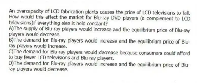 An overcapacity of LCD fabrication plants causes the price of LCD televisions to fall. How would this affect the market for Blu-ray DVD players (a complement to LCD televisions)if everything else is held constant?
A)The supply of Blu-ray players would increase and the equilibrium price of Blu-ray players would decrease.
B)The demand for Blu-ray players would increase and the equilibrium price of Blu-ray players would increase.
C)The demand for Blu-ray players would decrease because consumers could afford to buy fewer LCD televisions and Blu-ray players.
D)The demand for Blu-ray players would increase and the equilibrium price of Blu-ray players would decrease.