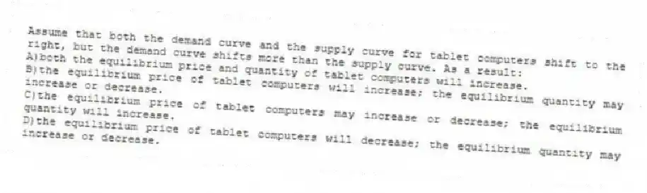 Assume that both the demand curve and the supply curve for tablet computers shift to the right, but the demand curve shifts more than the supply curve. As a result:
A)both the equilibrium price and quantity of tablet computers will increase.
B)the equilibrium price of tablet computers will increase; the equilibrium quantity may increase or decrease.
C)the equilibrium price of tablet computers may increase or decrease; the equilibrium quantity will increase.
D)the equilibrium price of tablet computers will decrease; the equilibrium quantity may increase or decrease.