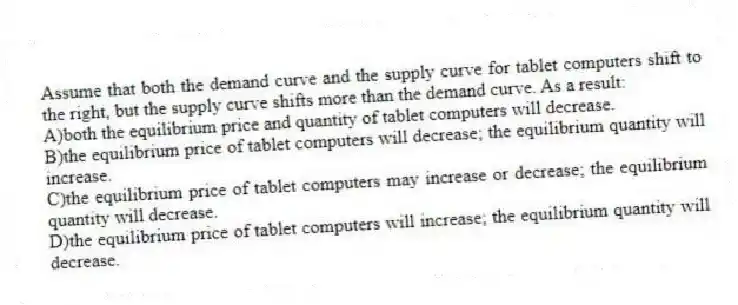 Assume that both the demand curve and the supply curve for tablet computers shift to the right, but the supply curve shifts more than the demand curve. As a result:
A)both the equilibrium price and quantity of tablet computers will decrease.
B)the equilibrium price of tablet computers will decrease; the equilibrium quantity will increase.
C)the equilibrium price of tablet computers may increase or decrease; the equilibrium quantity will decrease.
D)the equilibrium price of tablet computers will increase; the equilibrium quantity will decrease.