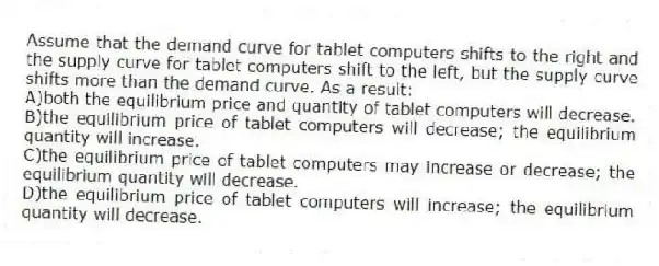 Assume that the demand curve for tablet computers shifts to the right and the supply curve for tablet computers shift to the left, but the supply curve shifts more than the demand curve. As a result:
A)both the equilibrium price and quantity of tablet computers will decrease.
B)the equilibrium price of tablet computers will decrease; the equilibrium quantity will increase.
C)the equilibrium price of tablet computers may increase or decrease; the equilibrium quantity will decrease.
D)the equilibrium price of tablet computers will increase; the equilibrium quantity will decrease.