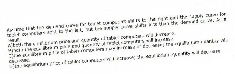Assume that the demand curve for tablet computers shifts to the right and the supply curve for tablet computers shift to the left, but the supply curve shifts less than the demand curve. As a result:
A)both the equilibrium price and quantity of tablet computers will decrease.
B)both the equilibrium price and quantity of tablet computers will increase.
C)the equilibrium price of tablet computers may increase or decrease; the equilibrium quantity will decrease.
D)the equilibrium price of tablet computers will increase; the equilibrium quantity will decrease.