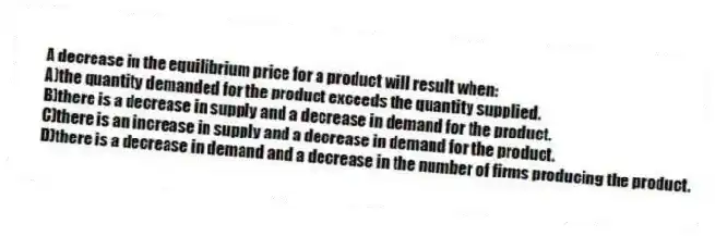 A decrease in the equilibrium price for a product will result when:
A)the quantity demanded for the product exceeds the quantity supplied.
B)there is a decrease in supply and a decrease in demand for the product.
C)there is an increase in supply and a decrease in demand for the product.
D)there is a decrease in demand and a decrease in the number of firms producing the product.