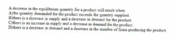 A decrease in the equilibrium quantity for a product will result when:
A)the quantity demanded for the product exceeds the quantity supplied.
B)there is a decrease in supply and a decrease in demand for the product.
C)there is an increase in supply and a decrease in demand for the product.
D)there is a decrease in demand and a decrease in the number of firms producing the product.