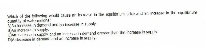 Which of the following would cause an increase in the equilibrium price and an increase in the equilibrium quantity of watermelons?
A)An increase in demand and an increase in supply.
B)An increase in supply.
C)An increase in supply and an increase in demand greater than the increase in supply.
D)A decrease in demand and an increase in supply.