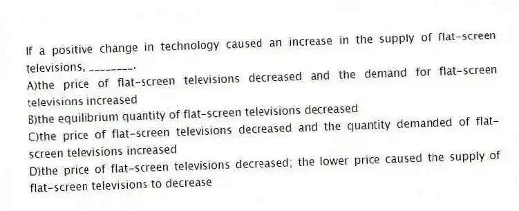 If a positive change in technology caused an increase in the supply of flat-screen televisions, ________.
A)the price of flat-screen televisions decreased and the demand for flat-screen televisions increased
B)the equilibrium quantity of flat-screen televisions decreased
C)the price of flat-screen televisions decreased and the quantity demanded of flat-screen televisions increased
D)the price of flat-screen televisions decreased; the lower price caused the supply of flat-screen televisions to decrease