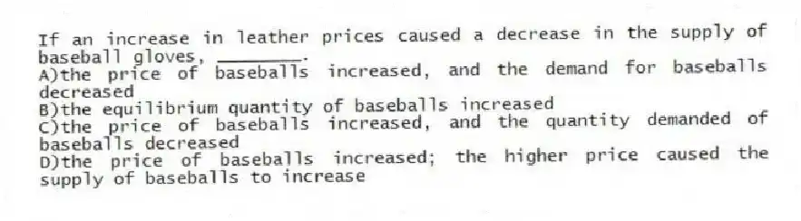 If an increase in leather prices caused a decrease in the supply of baseball gloves, ________.
A)the price of baseballs increased, and the demand for baseballs decreased
B)the equilibrium quantity of baseballs increased
C)the price of baseballs increased, and the quantity demanded of baseballs decreased
D)the price of baseballs increased; the higher price caused the supply of baseballs to increase