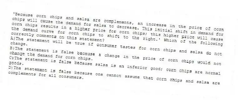 'Because corn chips and salsa are complements, an increase in the price of corn chips will cause the demand for salsa to decrease. This initial shift in demand for corn chips results in a higher price for corn chips; this higher price will cause the demand curve for corn chips to shift to the right.' Which of the following correctly comments on this statement?
A)The statement will be true if consumer tastes for corn chips and salsa do not change.
B)The statement is false because a change in the price of corn chips would not change the demand for corn chips.
C)The statement is false because salsa is an inferior good; corn chips are normal goods.
D)The statement is false because one cannot assume that corn chips and salsa are complements for all consumers.