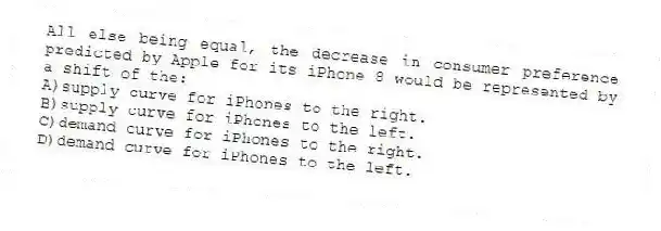 All else being equal, the decrease in consumer preference predicted by Apple for its iPhone 8 would be represented by a shift of the:
A)supply curve for iPhones to the right.
B)supply curve for iPhones to the left.
C)demand curve for iPhones to the right.
D)demand curve for iPhones to the left.