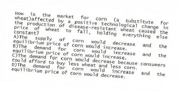 How is the market for corn (a substitute for wheat)affected by a positive technological change in the production of disease-resistant wheat caused the price of wheat to fall, holding everything else constant?
A)The supply of corn would decrease and the equilibrium price of corn would increase.
B)The demand for corn would increase and the equilibrium price of corn would increase.
C)The demand for corn would decrease because consumers could afford to buy less wheat and less corn.
D)The demand for corn would increase and the equilibrium price of corn would decrease.