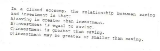 In a closed economy, the relationship between saving and investment is that:
A)saving is greater than investment.
B)investment is equal to saving.
C)investment is greater than saving.
D)investment may be greater or smaller than saving.